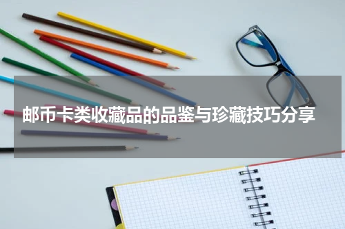  邮币卡类收藏品的品鉴与珍藏技巧分享