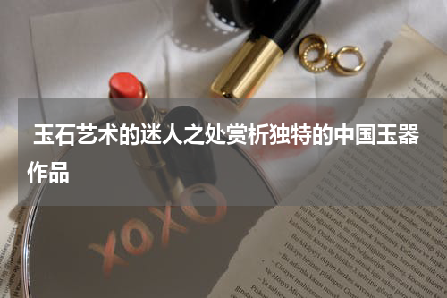  玉石艺术的迷人之处赏析独特的中国玉器作品