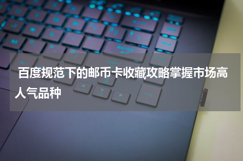  百度规范下的邮币卡收藏攻略掌握市场高人气品种