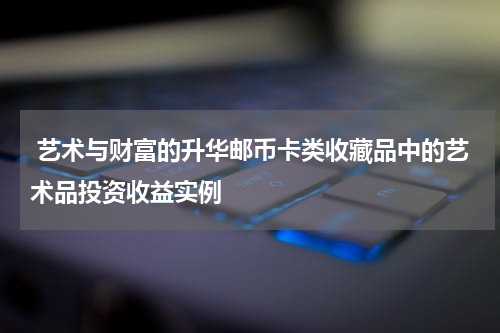  艺术与财富的升华邮币卡类收藏品中的艺术品投资收益实例