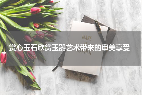  赏心玉石欣赏玉器艺术带来的审美享受