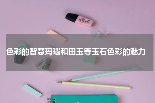  色彩的智慧玛瑙和田玉等玉石色彩的魅力