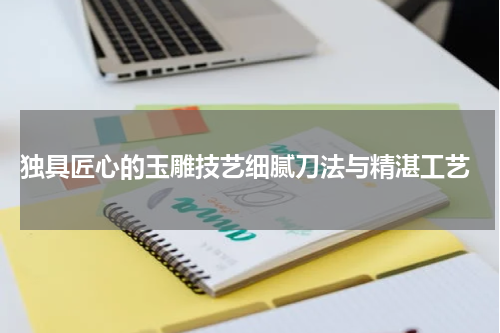  独具匠心的玉雕技艺细腻刀法与精湛工艺