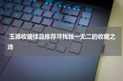 玉器收藏佳品推荐寻找独一无二的收藏之选