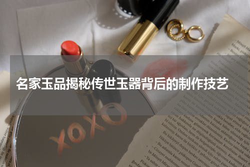  名家玉品揭秘传世玉器背后的制作技艺