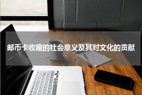 邮币卡收藏的社会意义及其对文化的贡献