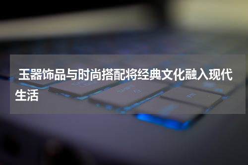  玉器饰品与时尚搭配将经典文化融入现代生活