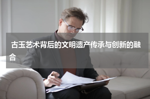  古玉艺术背后的文明遗产传承与创新的融合