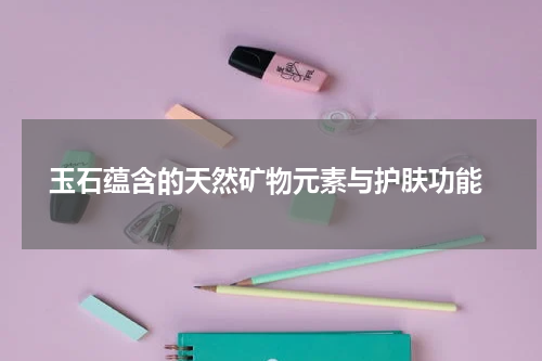  玉石蕴含的天然矿物元素与护肤功能