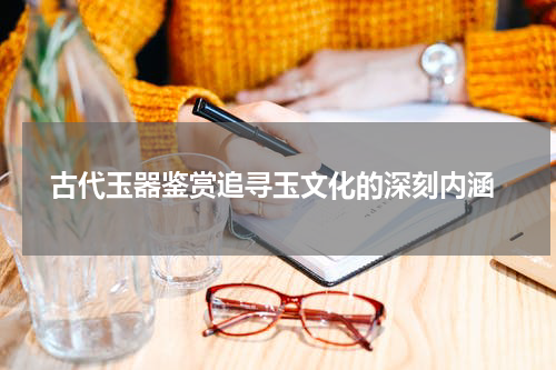  古代玉器鉴赏追寻玉文化的深刻内涵
