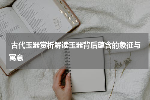  古代玉器赏析解读玉器背后蕴含的象征与寓意