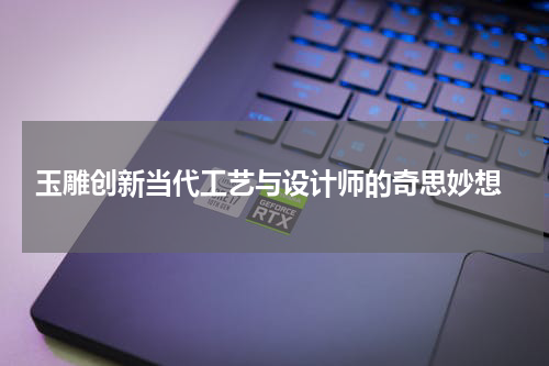  玉雕创新当代工艺与设计师的奇思妙想