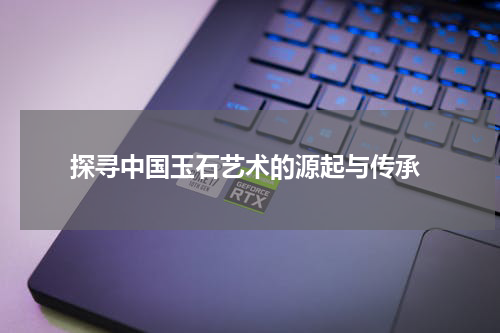  探寻中国玉石艺术的源起与传承