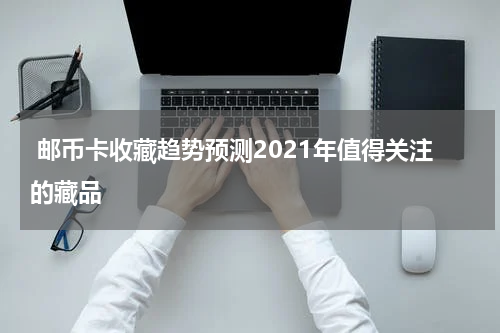  邮币卡收藏趋势预测2021年值得关注的藏品