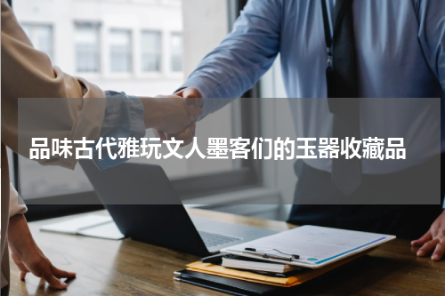  品味古代雅玩文人墨客们的玉器收藏品