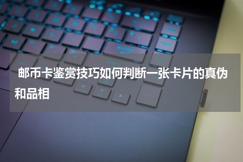  邮币卡鉴赏技巧如何判断一张卡片的真伪和品相