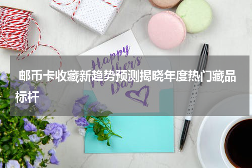  邮币卡收藏新趋势预测揭晓年度热门藏品标杆