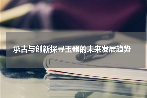  承古与创新探寻玉器的未来发展趋势