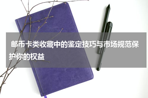  邮币卡类收藏中的鉴定技巧与市场规范保护你的权益