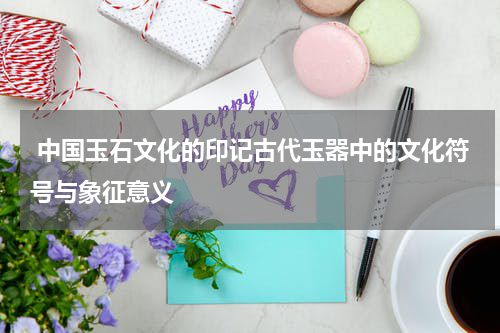  中国玉石文化的印记古代玉器中的文化符号与象征意义