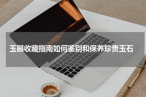 玉器收藏指南如何鉴别和保养珍贵玉石