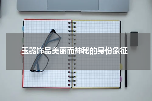  玉器饰品美丽而神秘的身份象征