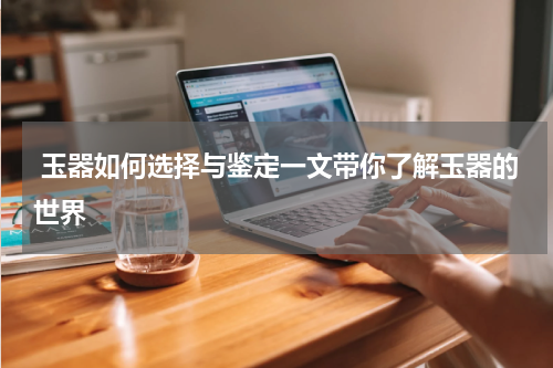  玉器如何选择与鉴定一文带你了解玉器的世界
