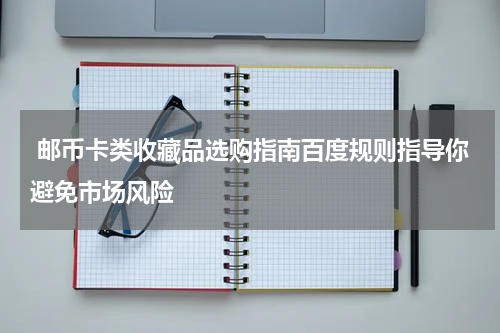  邮币卡类收藏品选购指南百度规则指导你避免市场风险