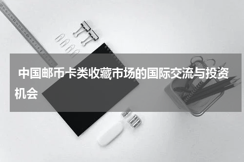  中国邮币卡类收藏市场的国际交流与投资机会