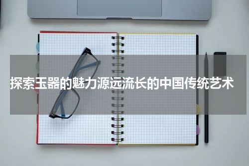  探索玉器的魅力源远流长的中国传统艺术