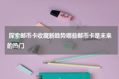  探索邮币卡收藏新趋势哪些邮币卡是未来的热门
