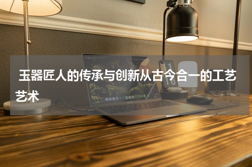  玉器匠人的传承与创新从古今合一的工艺艺术