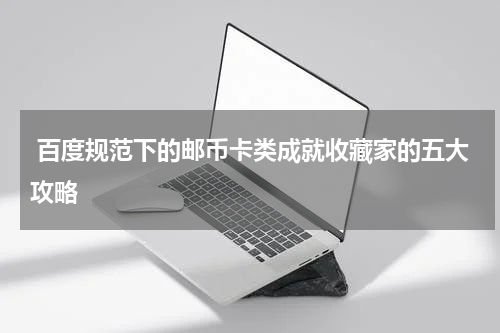  百度规范下的邮币卡类成就收藏家的五大攻略