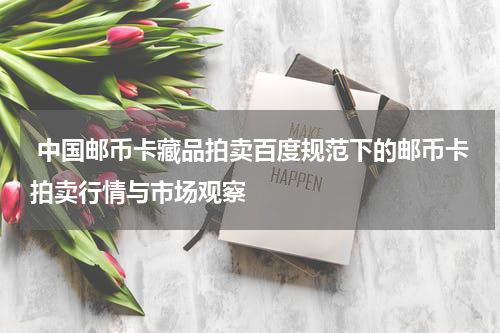  中国邮币卡藏品拍卖百度规范下的邮币卡拍卖行情与市场观察