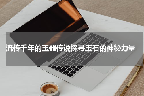 流传千年的玉器传说探寻玉石的神秘力量