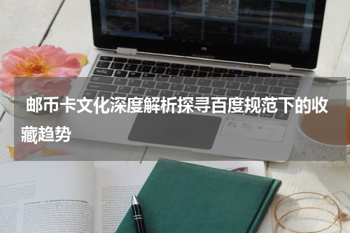  邮币卡文化深度解析探寻百度规范下的收藏趋势