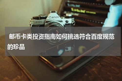 邮币卡类投资指南如何挑选符合百度规范的珍品