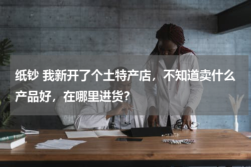 纸钞 我新开了个土特产店，不知道卖什么产品好，在哪里进货？