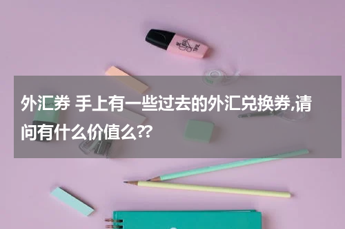 外汇券 手上有一些过去的外汇兑换券,请问有什么价值么??