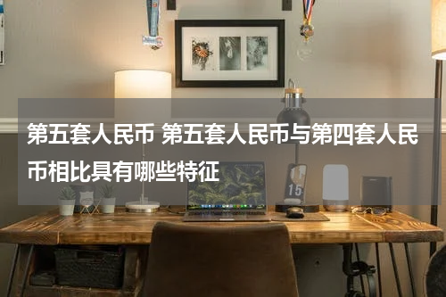 第五套人民币 第五套人民币与第四套人民币相比具有哪些特征