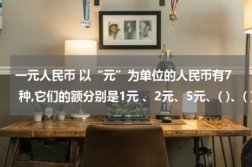 一元人民币 以“元”为单位的人民币有7 种,它们的额分别是1元 、2元、5元、( )、( )
