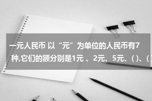 一元人民币 以“元”为单位的人民币有7 种,它们的额分别是1元 、2元、5元、( )、( )