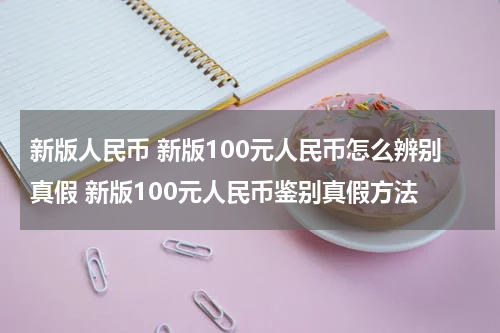 新版人民币 新版100元人民币怎么辨别真假 新版100元人民币鉴别真假方法