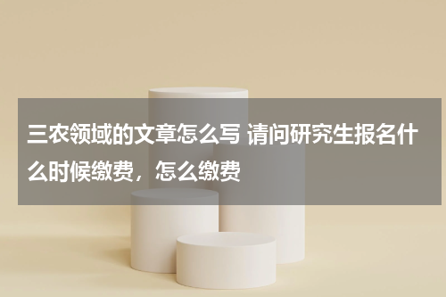 三农领域的文章怎么写 请问研究生报名什么时候缴费，怎么缴费