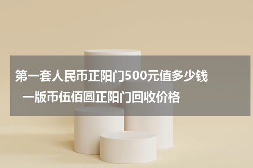 第一套人民币正阳门500元值多少钱    一版币伍佰圆正阳门回收价格