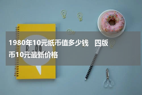 1980年10元纸币值多少钱   四版币10元最新价格