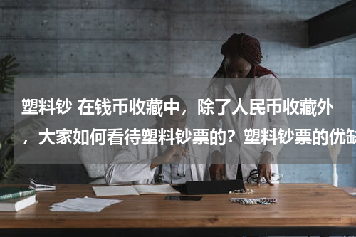 塑料钞 在钱币收藏中，除了人民币收藏外，大家如何看待塑料钞票的？塑料钞票的优缺点是什么？