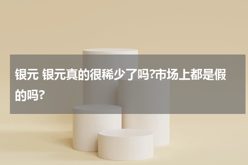 银元 银元真的很稀少了吗?市场上都是假的吗?