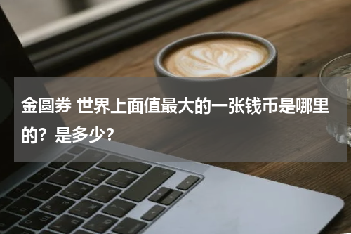 金圆券 世界上面值最大的一张钱币是哪里的？是多少？