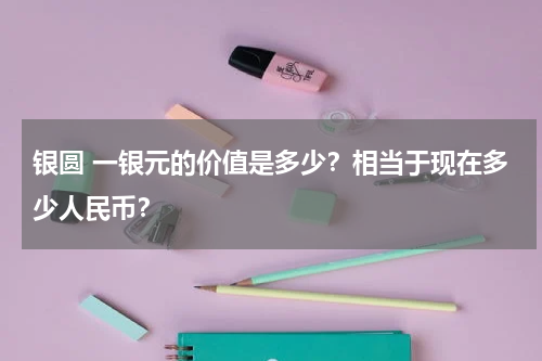 银圆 一银元的价值是多少？相当于现在多少人民币？